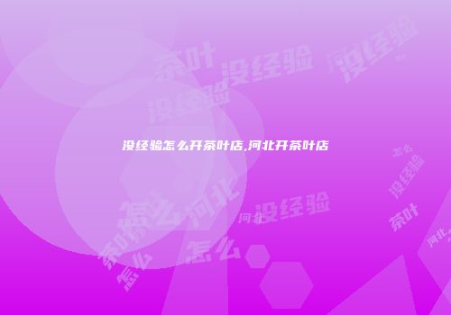 没经验怎么开茶叶店,河北开茶叶店