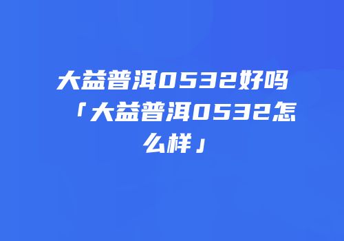 大益普洱0532好吗「大益普洱0532怎么样」