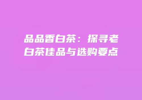 品品香白茶：探寻老白茶佳品与选购要点