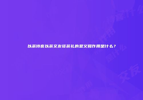 以茶待客以茶交友谈茶礼的意义和作用是什么？