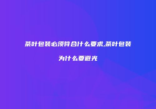 茶叶包装必须符合什么要求,茶叶包装为什么要避光