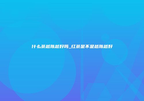 什么茶越陈越好吗_红茶是不是越陈越好
