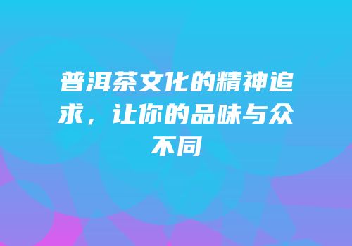 普洱茶文化的精神追求，让你的品味与众不同