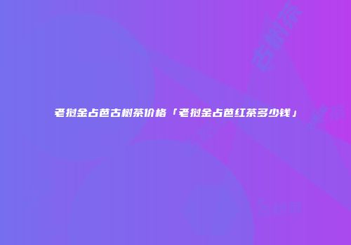 老挝金占芭古树茶价格「老挝金占芭红茶多少钱」