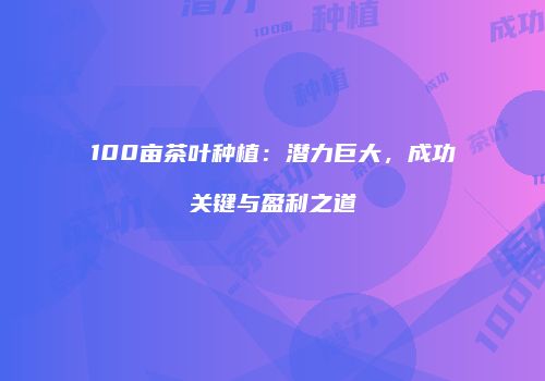 100亩茶叶种植：潜力巨大，成功关键与盈利之道