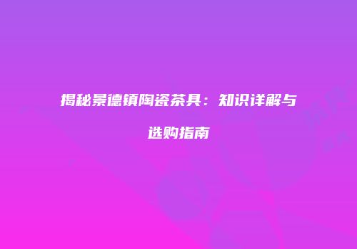 揭秘景德镇陶瓷茶具：知识详解与选购指南