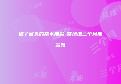 泡了多久的茶不能喝-茶汤泡三个月能喝吗