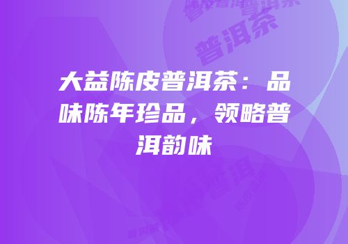 大益陈皮普洱茶：品味陈年珍品，领略普洱韵味