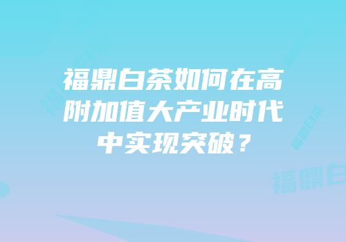 福鼎白茶如何在高附加值大产业时代中实现突破？