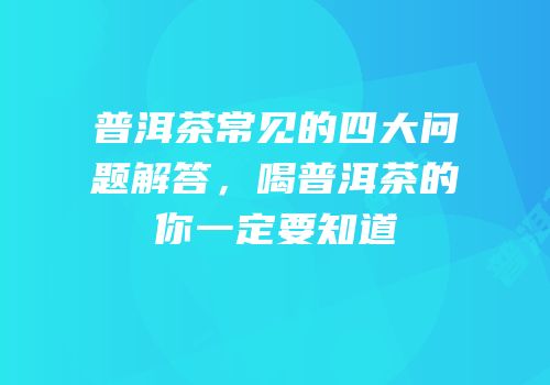 普洱茶常见的四大问题解答，喝普洱茶的你一定要知道
