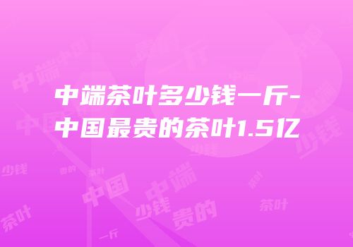 中端茶叶多少钱一斤-中国最贵的茶叶1.5亿