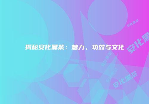 揭秘安化黑茶：魅力、功效与文化