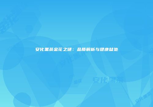 安化黑茶金花之谜：品质解析与健康益处