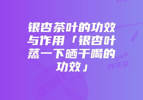银杏茶叶的功效与作用「银杏叶蒸一下晒干喝的功效」