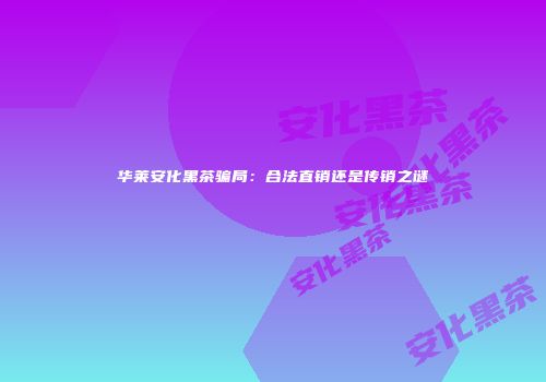 华莱安化黑茶骗局：合法直销还是传销之谜