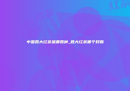 中国四大红茶是哪四种_四大红茶哪个好喝