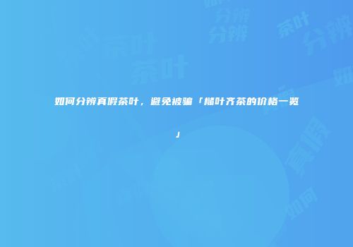 如何分辨真假茶叶，避免被骗「槠叶齐茶的价格一览」