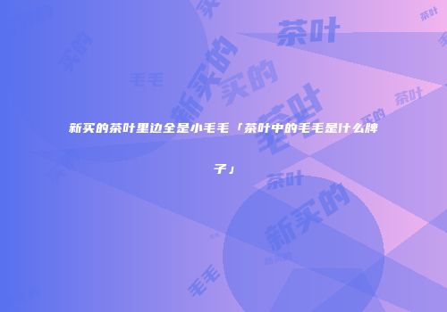 新买的茶叶里边全是小毛毛「茶叶中的毛毛是什么牌子」
