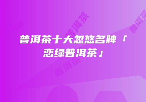 普洱茶十大忽悠名牌「恋绿普洱茶」