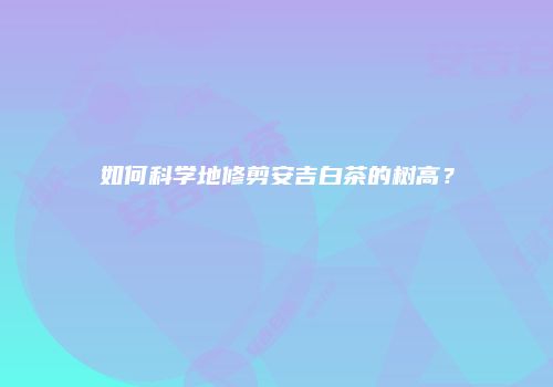 如何科学地修剪安吉白茶的树高？