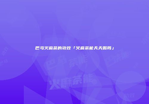 巴马火麻茶的功效「火麻茶能天天喝吗」