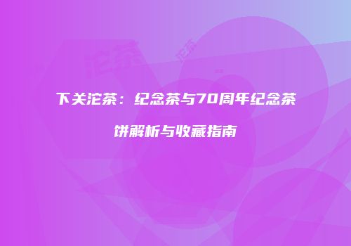 下关沱茶：纪念茶与70周年纪念茶饼解析与收藏指南