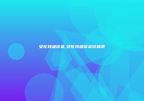 安化特级茯茶,安化特级茯茶价格表