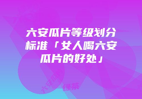 六安瓜片等级划分标准「女人喝六安瓜片的好处」