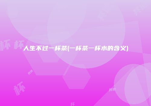 人生不过一杯茶(一杯茶一杯水的含义)