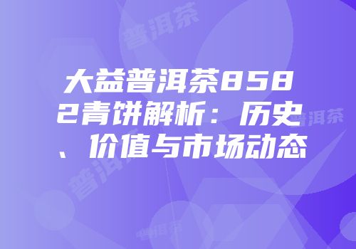 大益普洱茶8582青饼解析：历史、价值与市场动态