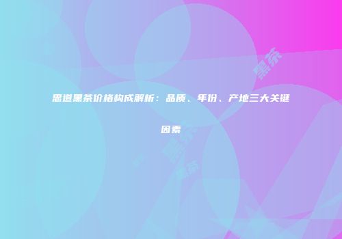 思道黑茶价格构成解析：品质、年份、产地三大关键因素
