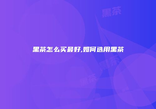 黑茶怎么买最好,如何选用黑茶