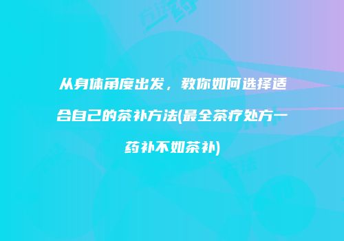 从身体角度出发，教你如何选择适合自己的茶补方法(最全茶疗处方一药补不如茶补)