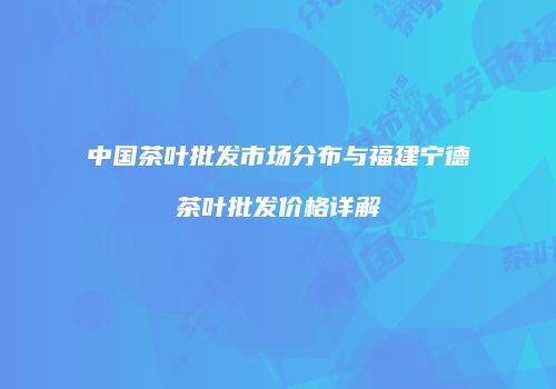 中国茶叶批发市场分布与福建宁德茶叶批发价格详解