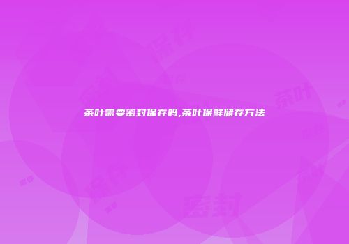 茶叶需要密封保存吗,茶叶保鲜储存方法