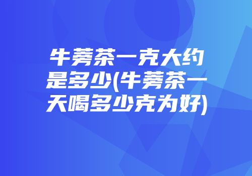 牛蒡茶一克大约是多少(牛蒡茶一天喝多少克为好)