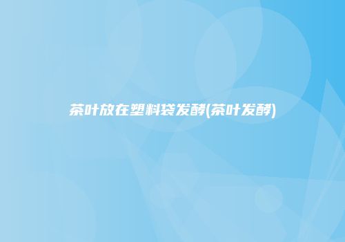 茶叶放在塑料袋发酵(茶叶发酵)