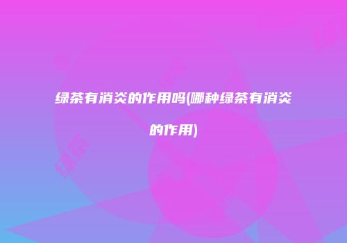 绿茶有消炎的作用吗(哪种绿茶有消炎的作用)