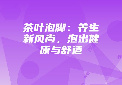 茶叶泡脚：养生新风尚，泡出健康与舒适
