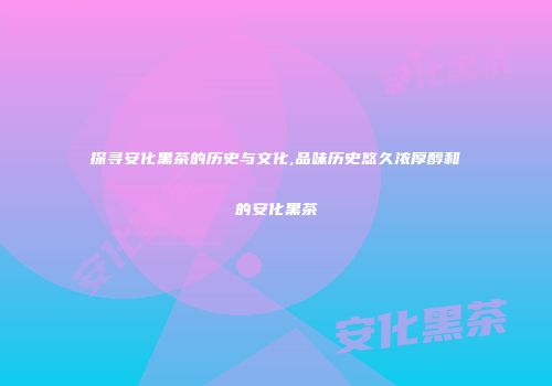 探寻安化黑茶的历史与文化,品味历史悠久浓厚醇和的安化黑茶