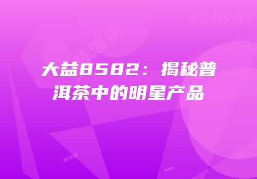大益8582：揭秘普洱茶中的明星产品