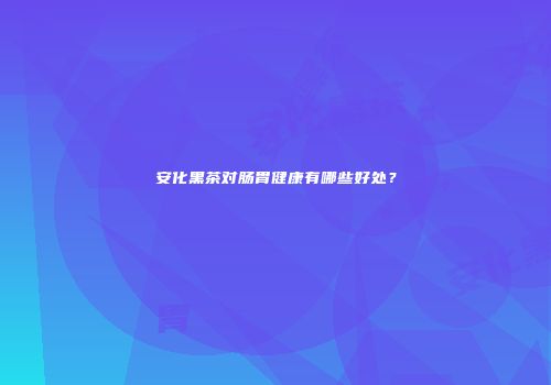 安化黑茶对肠胃健康有哪些好处？