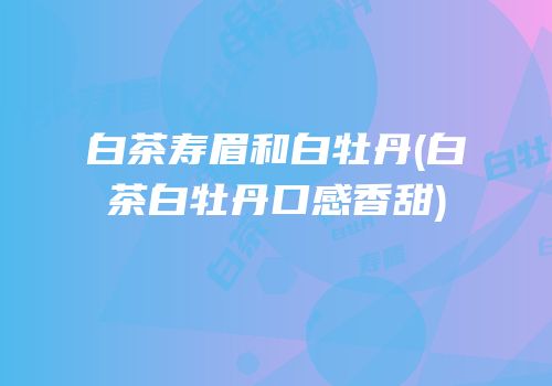 白茶寿眉和白牡丹(白茶白牡丹口感香甜)