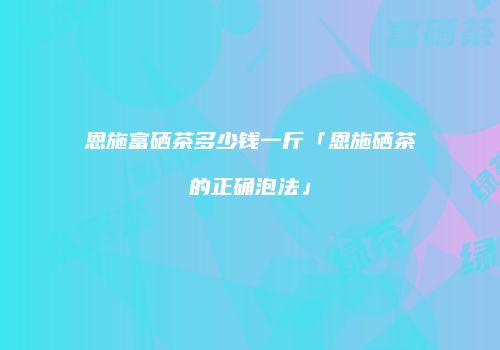 恩施富硒茶多少钱一斤「恩施硒茶的正确泡法」