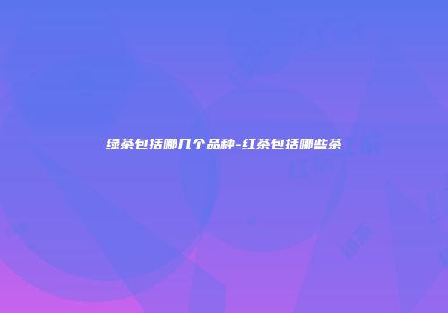 绿茶包括哪几个品种-红茶包括哪些茶