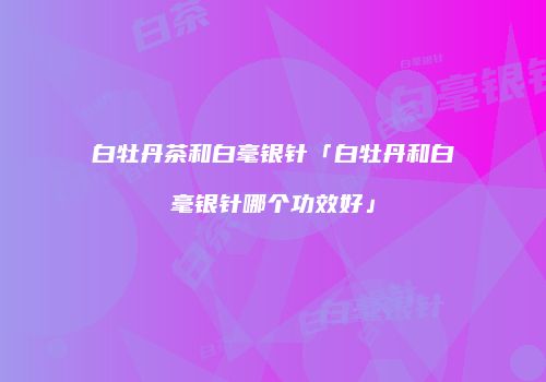 白牡丹茶和白毫银针「白牡丹和白毫银针哪个功效好」
