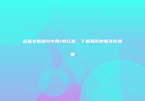 品味文新茶叶中原1号红茶，了解其历史和文化背景