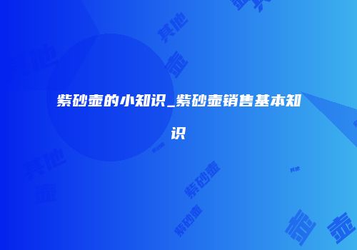 紫砂壶的小知识_紫砂壶销售基本知识