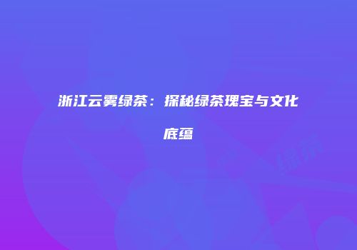 浙江云雾绿茶：探秘绿茶瑰宝与文化底蕴