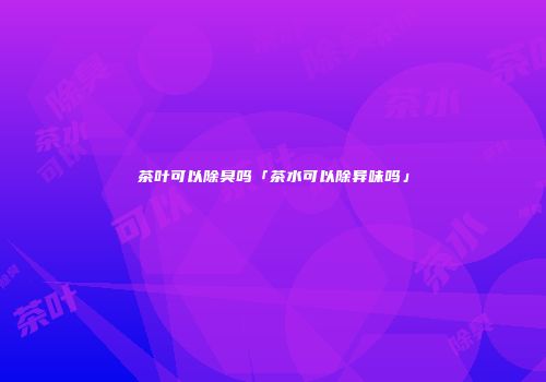 茶叶可以除臭吗「茶水可以除异味吗」